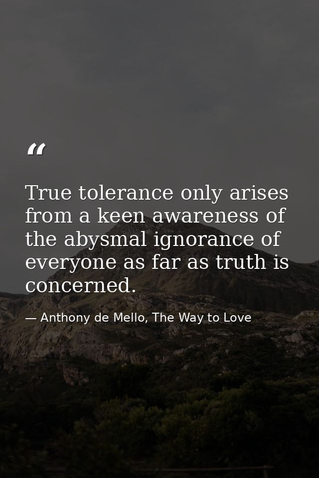 True tolerance only arises from a keen awareness of the abysmal ignorance of everyone as far as truth is concerned. — Anthony de Mello, The Way to Love