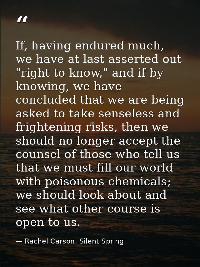 If, having endured much, we have at last asserted out "right to know," and if by knowing, we have concluded that we are  — Rachel Carson, Silent Spring