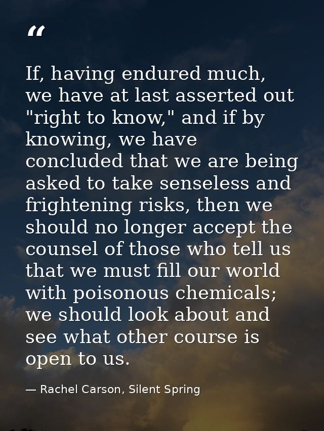 If, having endured much, we have at last asserted out "right to know," and if by knowing, we have concluded that we are  — Rachel Carson, Silent Spring