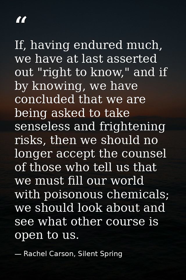 If, having endured much, we have at last asserted out "right to know," and if by knowing, we have concluded that we are  — Rachel Carson, Silent Spring