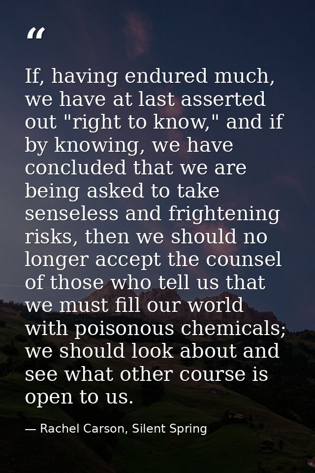 If, having endured much, we have at last asserted out "right to know," and if by knowing, we have concluded that we are  — Rachel Carson, Silent Spring