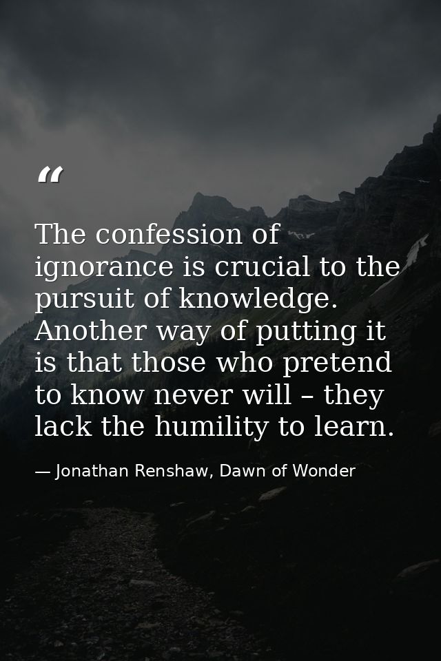 The confession of ignorance is crucial to the pursuit of knowledge. Another way of putting it is that those who pretend  — Jonathan Renshaw, Dawn of Wonder