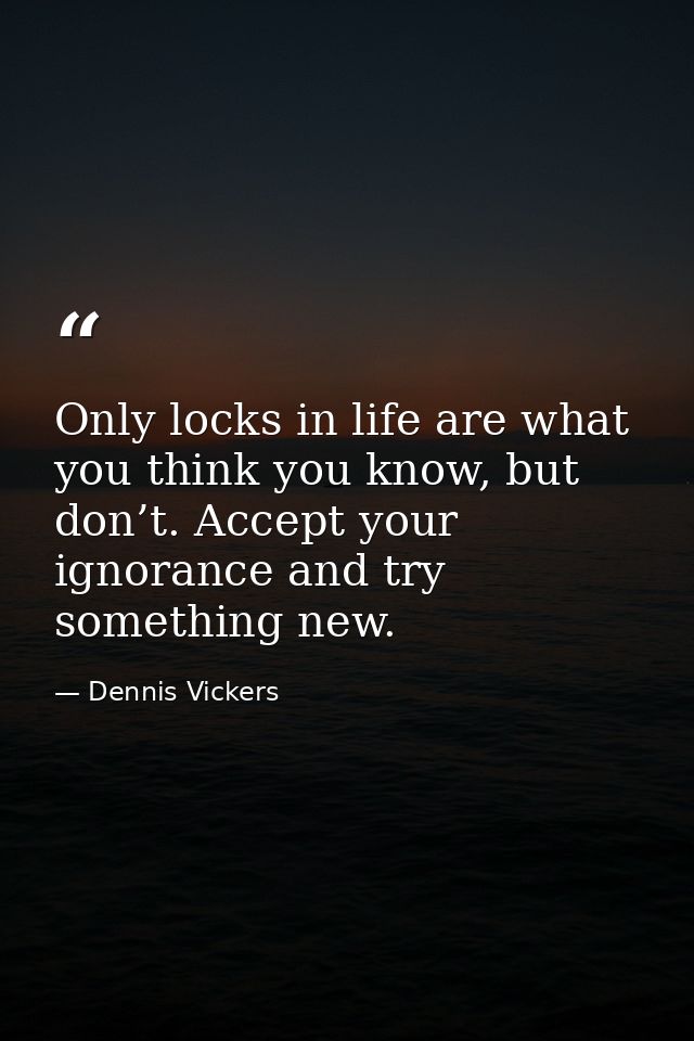 Only locks in life are what you think you know, but don’t. Accept your ignorance and try something new. — Dennis Vickers