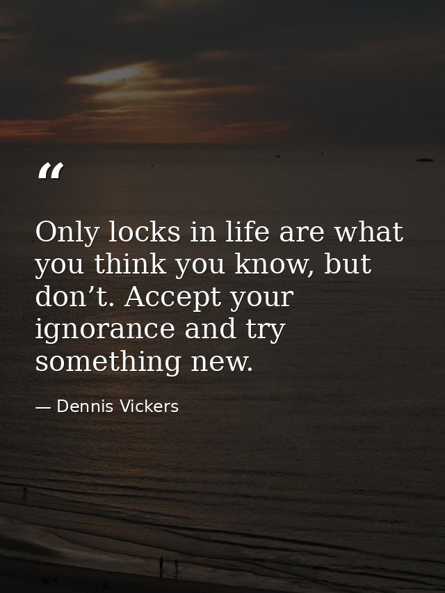 Only locks in life are what you think you know, but don’t. Accept your ignorance and try something new. — Dennis Vickers