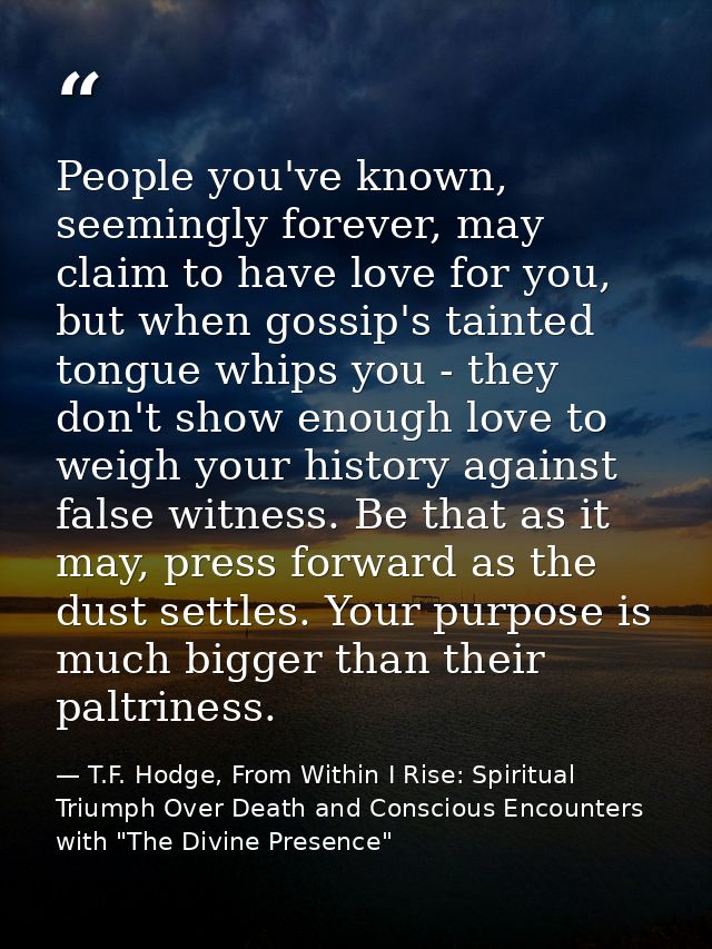 People you've known, seemingly forever, may claim to have love for you, but when gossip's tainted tongue whips you - the — T.F. Hodge, From Within I Rise: Spiritual Triumph Over Death and Conscious Encounters with "The Divine Presence"