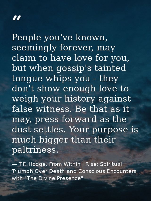 People you've known, seemingly forever, may claim to have love for you, but when gossip's tainted tongue whips you - the — T.F. Hodge, From Within I Rise: Spiritual Triumph Over Death and Conscious Encounters with "The Divine Presence"