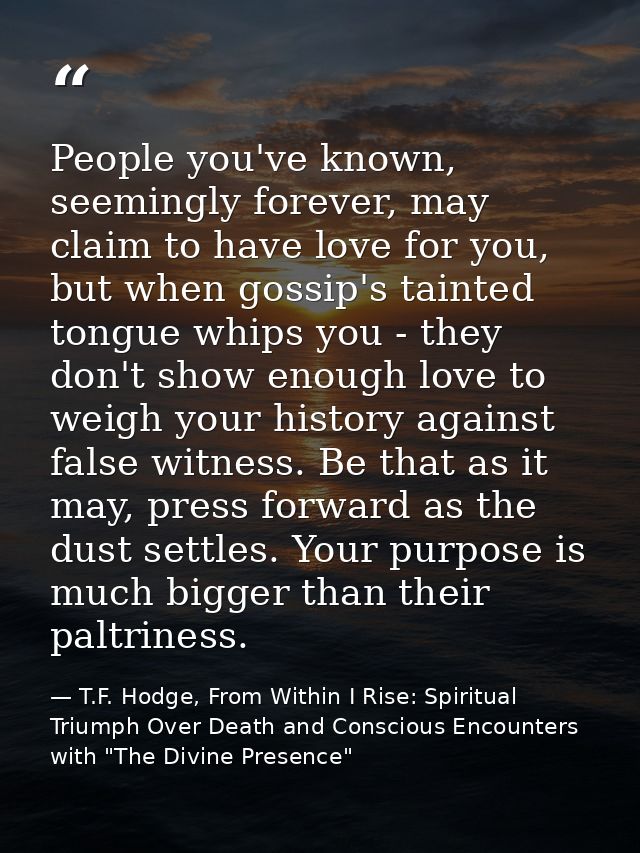 People you've known, seemingly forever, may claim to have love for you, but when gossip's tainted tongue whips you - the — T.F. Hodge, From Within I Rise: Spiritual Triumph Over Death and Conscious Encounters with "The Divine Presence"