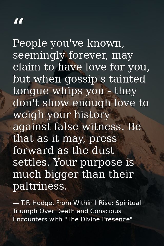 People you've known, seemingly forever, may claim to have love for you, but when gossip's tainted tongue whips you - the — T.F. Hodge, From Within I Rise: Spiritual Triumph Over Death and Conscious Encounters with "The Divine Presence"