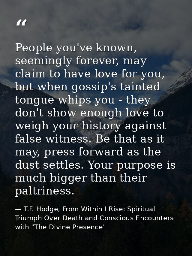 People you've known, seemingly forever, may claim to have love for you, but when gossip's tainted tongue whips you - the — T.F. Hodge, From Within I Rise: Spiritual Triumph Over Death and Conscious Encounters with "The Divine Presence"