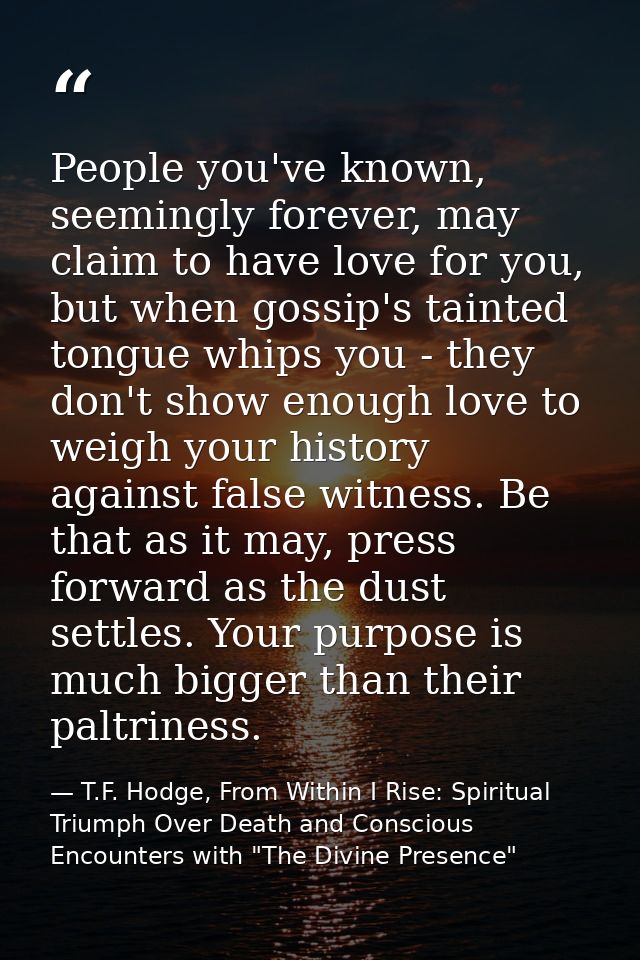 People you've known, seemingly forever, may claim to have love for you, but when gossip's tainted tongue whips you - the — T.F. Hodge, From Within I Rise: Spiritual Triumph Over Death and Conscious Encounters with "The Divine Presence"