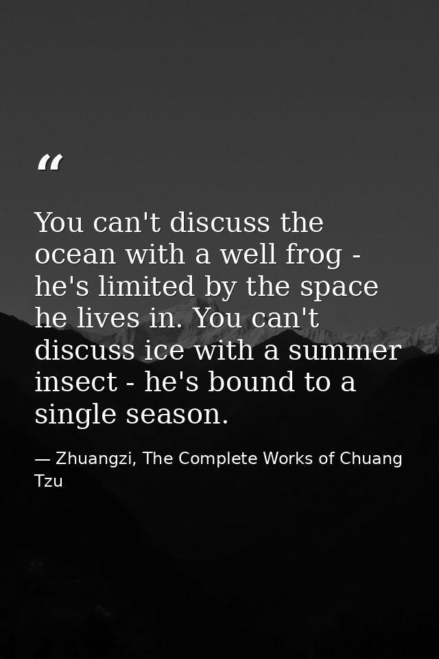 You can't discuss the ocean with a well frog - he's limited by the space he lives in. You can't discuss ice with a summe — Zhuangzi, The Complete Works of Chuang Tzu