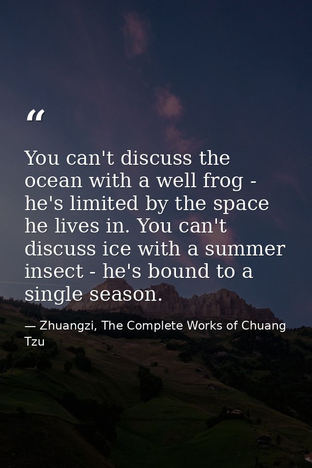 You can't discuss the ocean with a well frog - he's limited by the space he lives in. You can't discuss ice with a summe — Zhuangzi, The Complete Works of Chuang Tzu