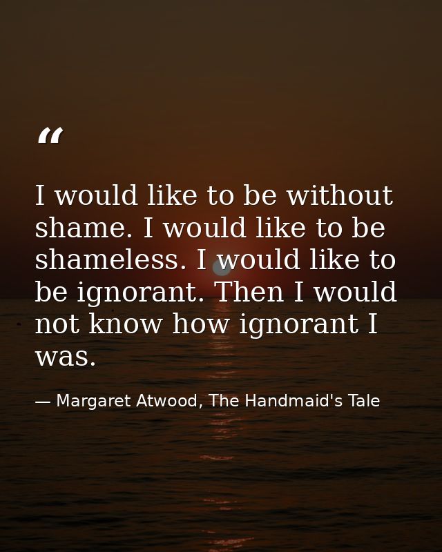 I would like to be without shame. I would like to be shameless. I would like to be ignorant. Then I would not know how i — Margaret Atwood, The Handmaid's Tale