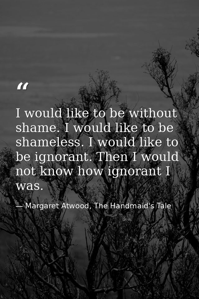 I would like to be without shame. I would like to be shameless. I would like to be ignorant. Then I would not know how i — Margaret Atwood, The Handmaid's Tale