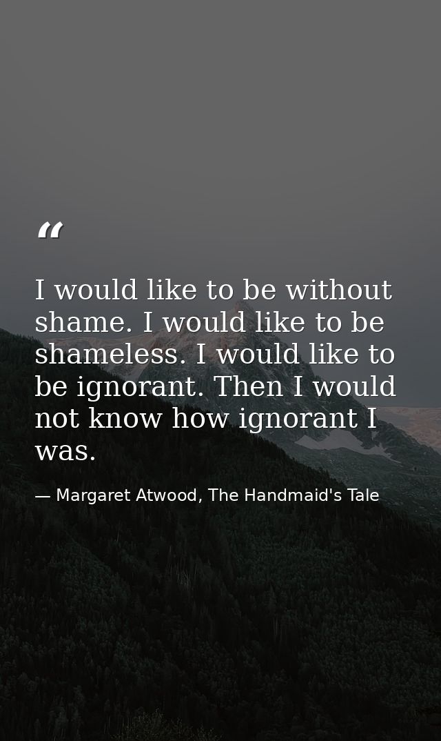 I would like to be without shame. I would like to be shameless. I would like to be ignorant. Then I would not know how i — Margaret Atwood, The Handmaid's Tale