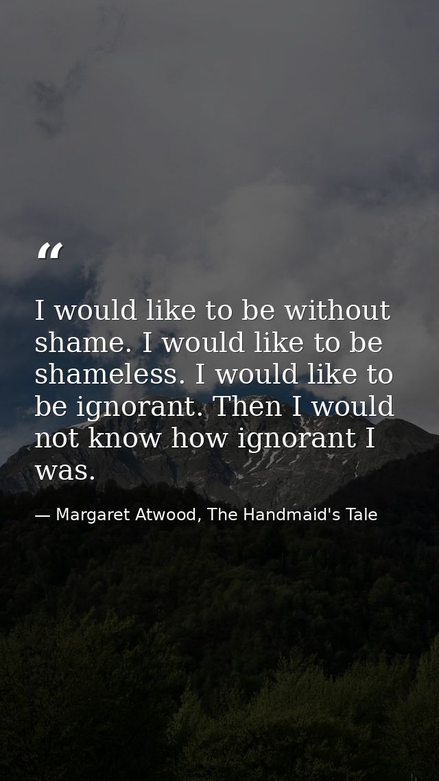 I would like to be without shame. I would like to be shameless. I would like to be ignorant. Then I would not know how i — Margaret Atwood, The Handmaid's Tale