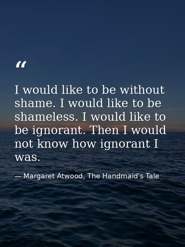 I would like to be without shame. I would like to be shameless. I would like to be ignorant. Then I would not know how i — Margaret Atwood, The Handmaid's Tale
