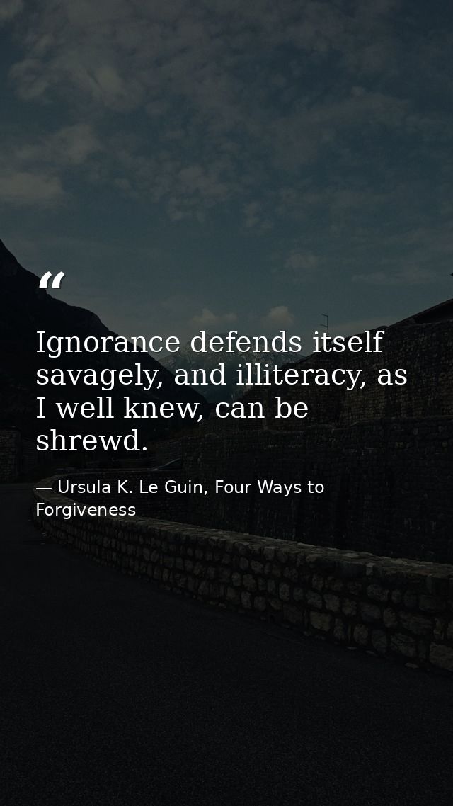 Ignorance defends itself savagely, and illiteracy, as I well knew, can be shrewd. — Ursula K. Le Guin, Four Ways to Forgiveness