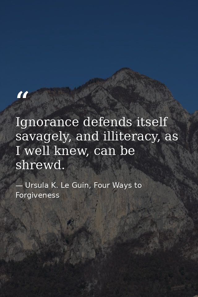 Ignorance defends itself savagely, and illiteracy, as I well knew, can be shrewd. — Ursula K. Le Guin, Four Ways to Forgiveness