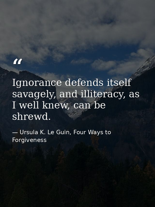 Ignorance defends itself savagely, and illiteracy, as I well knew, can be shrewd. — Ursula K. Le Guin, Four Ways to Forgiveness