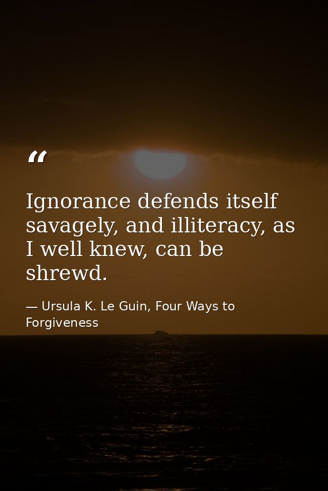 Ignorance defends itself savagely, and illiteracy, as I well knew, can be shrewd. — Ursula K. Le Guin, Four Ways to Forgiveness
