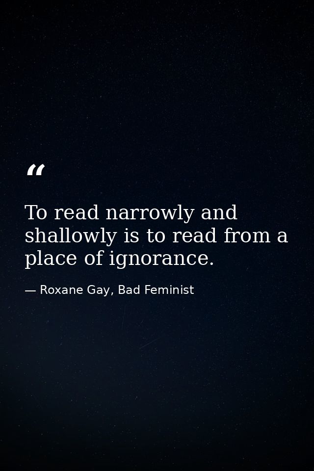 To read narrowly and shallowly is to read from a place of ignorance. — Roxane Gay, Bad Feminist
