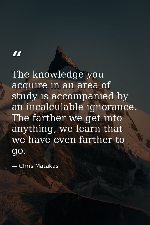 The knowledge you acquire in an area of study is accompanied by an incalculable ignorance. The farther we get into anyth — Chris Matakas