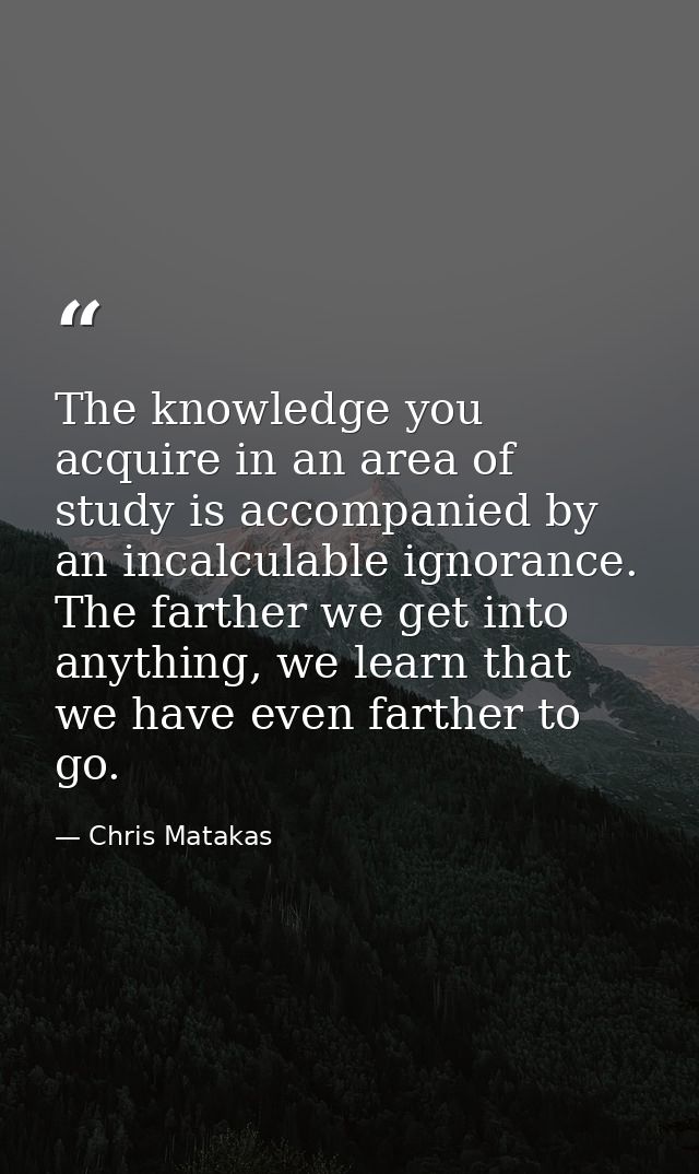 The knowledge you acquire in an area of study is accompanied by an incalculable ignorance. The farther we get into anyth — Chris Matakas