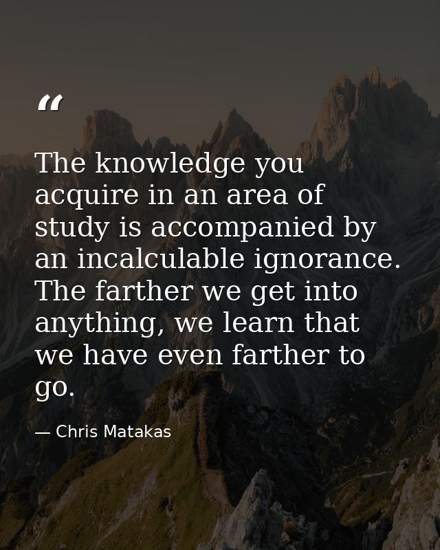 The knowledge you acquire in an area of study is accompanied by an incalculable ignorance. The farther we get into anyth — Chris Matakas
