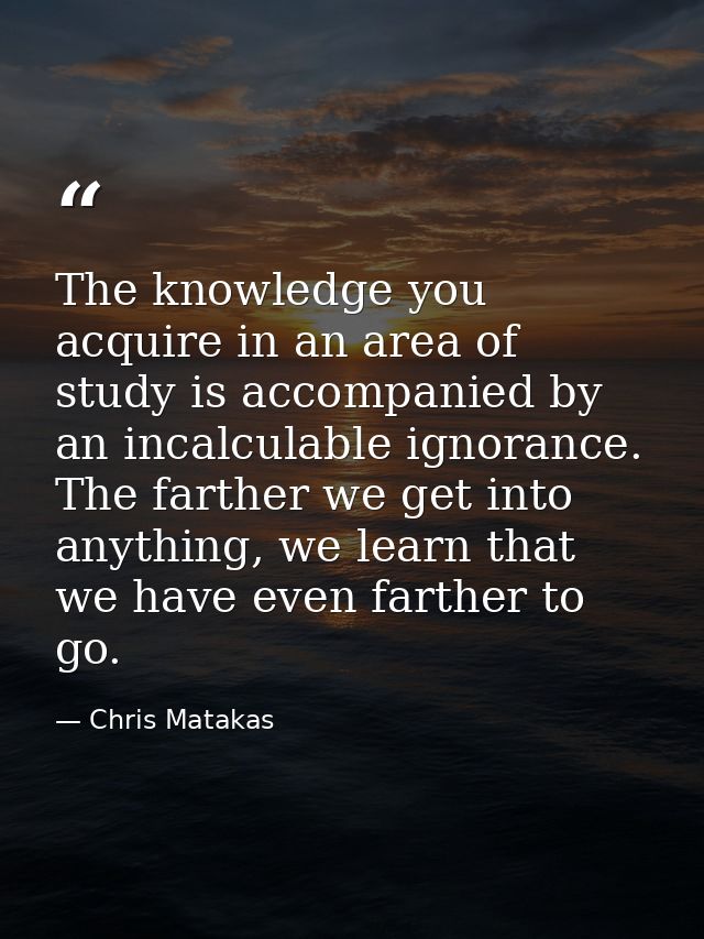 The knowledge you acquire in an area of study is accompanied by an incalculable ignorance. The farther we get into anyth — Chris Matakas