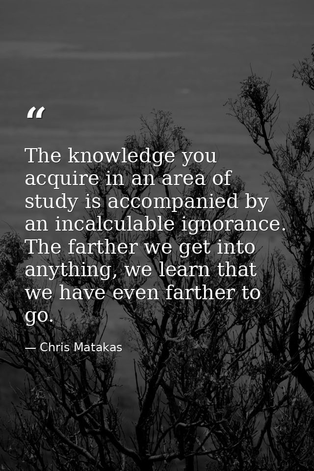 The knowledge you acquire in an area of study is accompanied by an incalculable ignorance. The farther we get into anyth — Chris Matakas