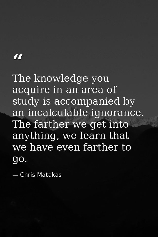 The knowledge you acquire in an area of study is accompanied by an incalculable ignorance. The farther we get into anyth — Chris Matakas