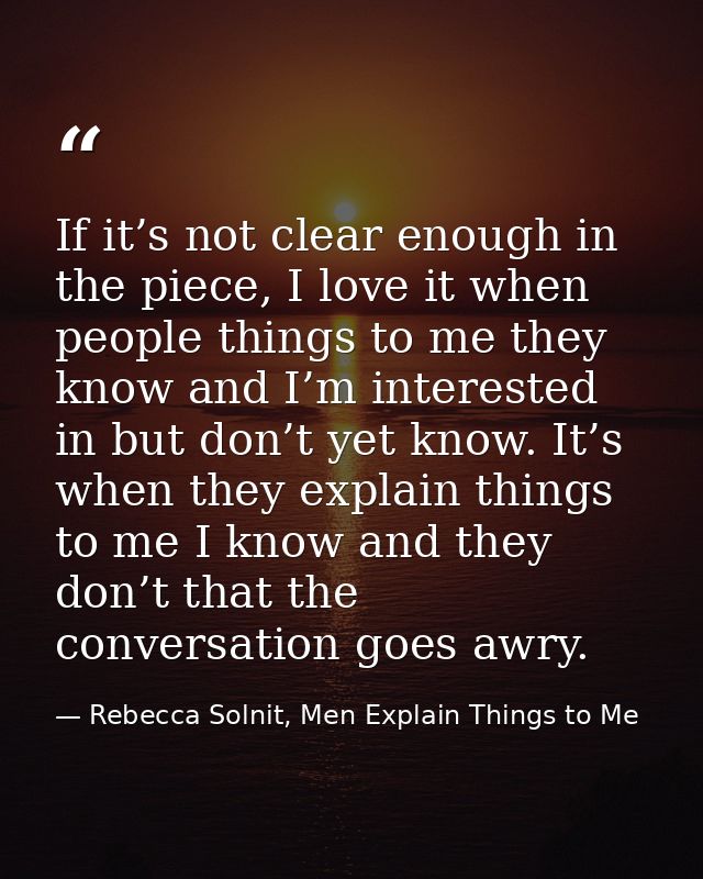 If it’s not clear enough in the piece, I love it when people things to me they know and I’m interested in but don’t yet  — Rebecca Solnit, Men Explain Things to Me