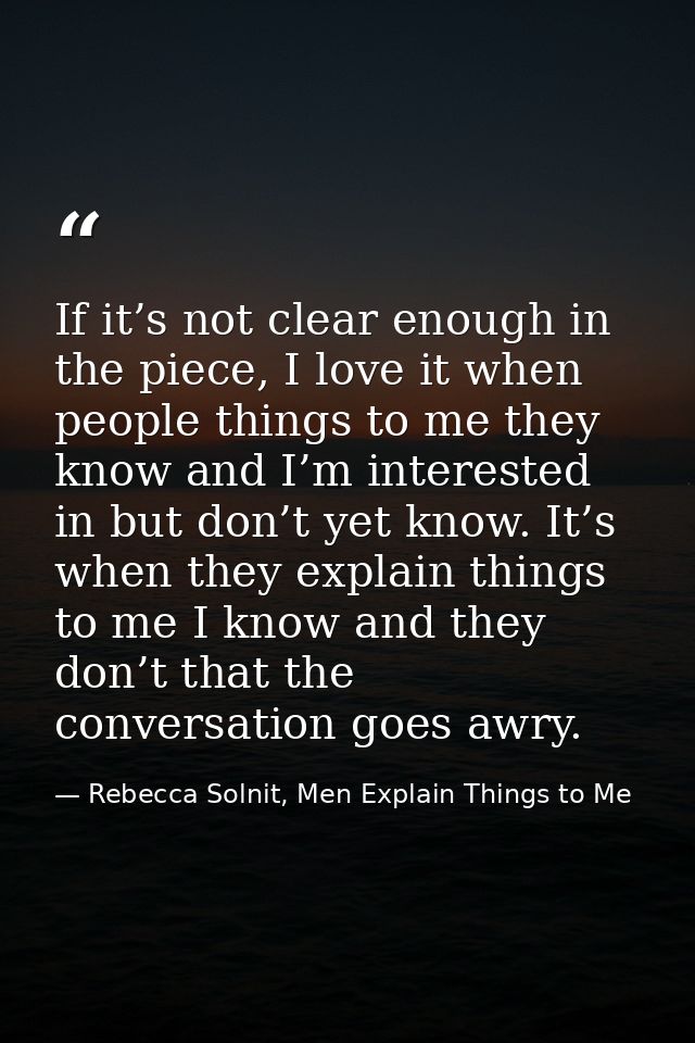 If it’s not clear enough in the piece, I love it when people things to me they know and I’m interested in but don’t yet  — Rebecca Solnit, Men Explain Things to Me