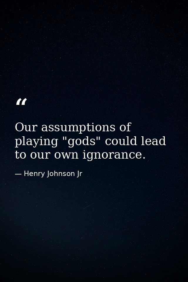Our assumptions of playing "gods" could lead to our own ignorance. — Henry Johnson Jr