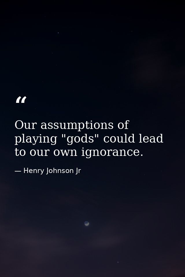 Our assumptions of playing "gods" could lead to our own ignorance. — Henry Johnson Jr