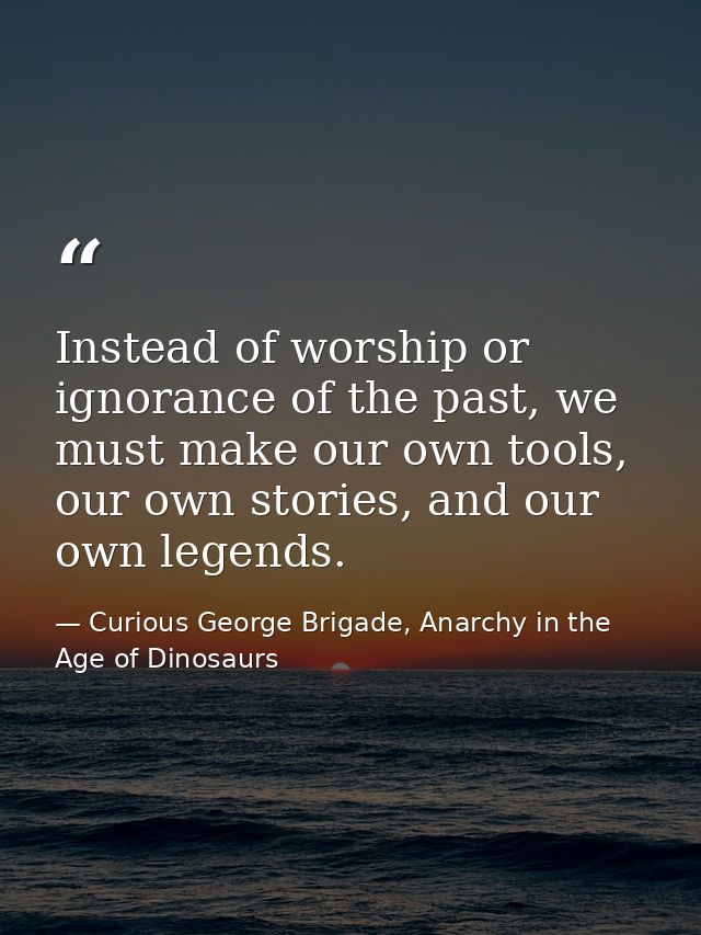Instead of worship or ignorance of the past, we must make our own tools, our own stories, and our own legends. — Curious George Brigade, Anarchy in the Age of Dinosaurs