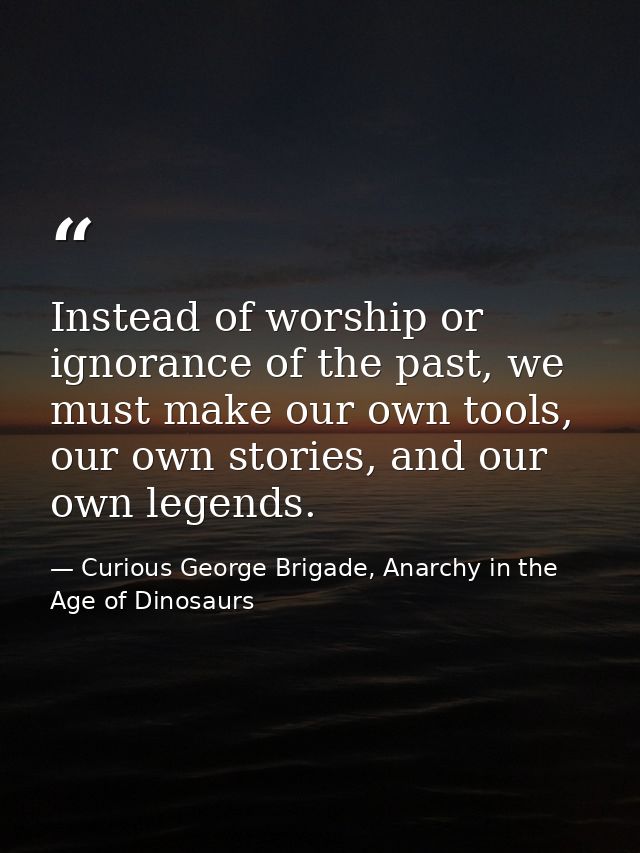 Instead of worship or ignorance of the past, we must make our own tools, our own stories, and our own legends. — Curious George Brigade, Anarchy in the Age of Dinosaurs
