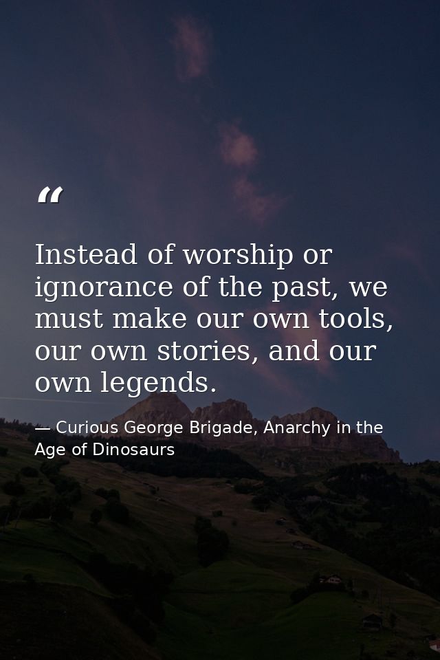 Instead of worship or ignorance of the past, we must make our own tools, our own stories, and our own legends. — Curious George Brigade, Anarchy in the Age of Dinosaurs
