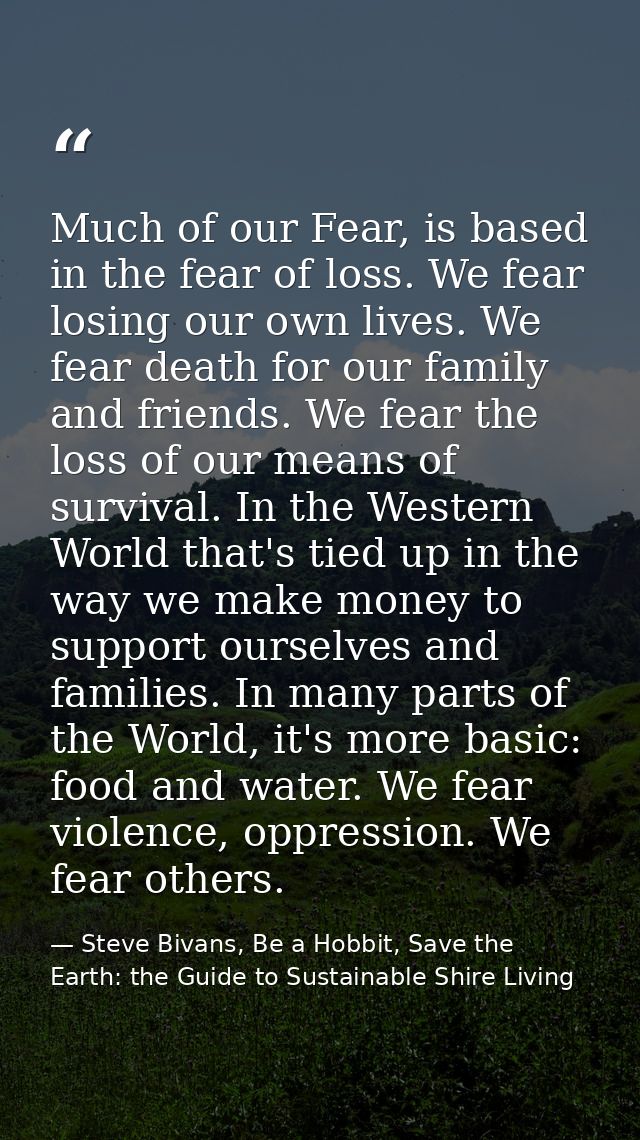 Much of our Fear, is based in the fear of loss. We fear losing our own lives. We fear death for our family and friends.  — Steve Bivans, Be a Hobbit, Save the Earth: the Guide to Sustainable Shire Living