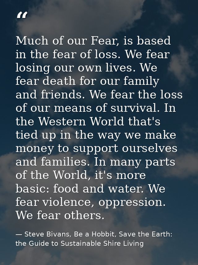 Much of our Fear, is based in the fear of loss. We fear losing our own lives. We fear death for our family and friends.  — Steve Bivans, Be a Hobbit, Save the Earth: the Guide to Sustainable Shire Living