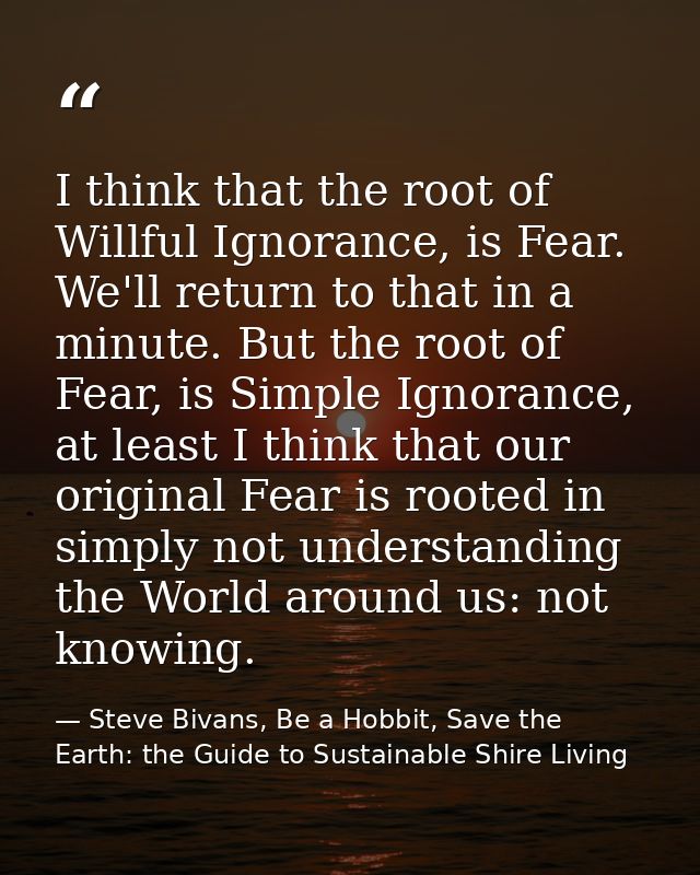 I think that the root of Willful Ignorance, is Fear. We'll return to that in a minute. But the root of Fear, is Simple I — Steve Bivans, Be a Hobbit, Save the Earth: the Guide to Sustainable Shire Living