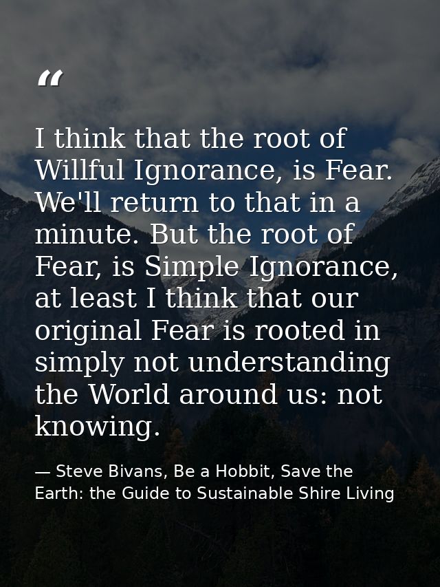 I think that the root of Willful Ignorance, is Fear. We'll return to that in a minute. But the root of Fear, is Simple I — Steve Bivans, Be a Hobbit, Save the Earth: the Guide to Sustainable Shire Living