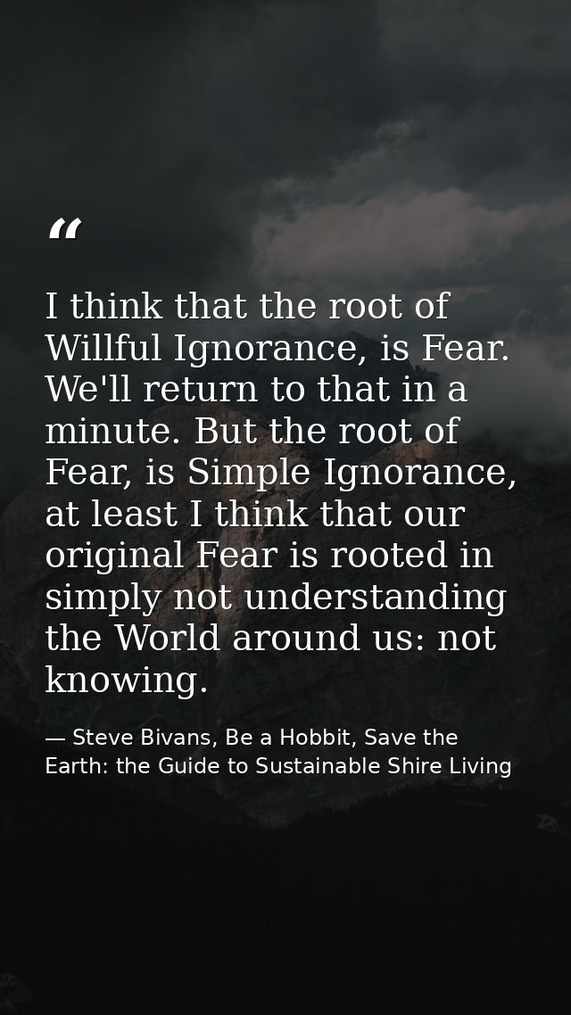 I think that the root of Willful Ignorance, is Fear. We'll return to that in a minute. But the root of Fear, is Simple I — Steve Bivans, Be a Hobbit, Save the Earth: the Guide to Sustainable Shire Living
