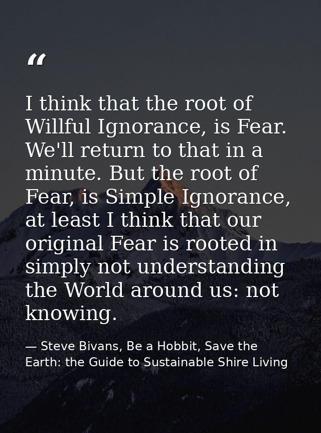 I think that the root of Willful Ignorance, is Fear. We'll return to that in a minute. But the root of Fear, is Simple I — Steve Bivans, Be a Hobbit, Save the Earth: the Guide to Sustainable Shire Living