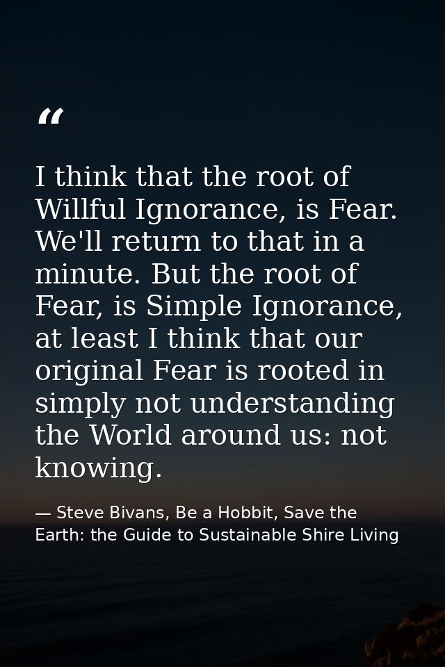 I think that the root of Willful Ignorance, is Fear. We'll return to that in a minute. But the root of Fear, is Simple I — Steve Bivans, Be a Hobbit, Save the Earth: the Guide to Sustainable Shire Living