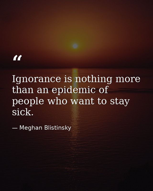 Ignorance is nothing more than an epidemic of people who want to stay sick. — Meghan Blistinsky