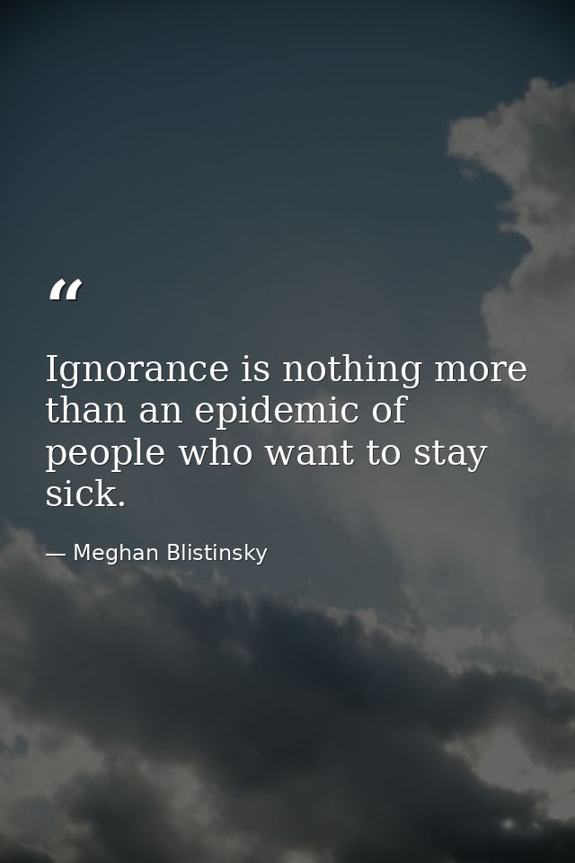 Ignorance is nothing more than an epidemic of people who want to stay sick. — Meghan Blistinsky