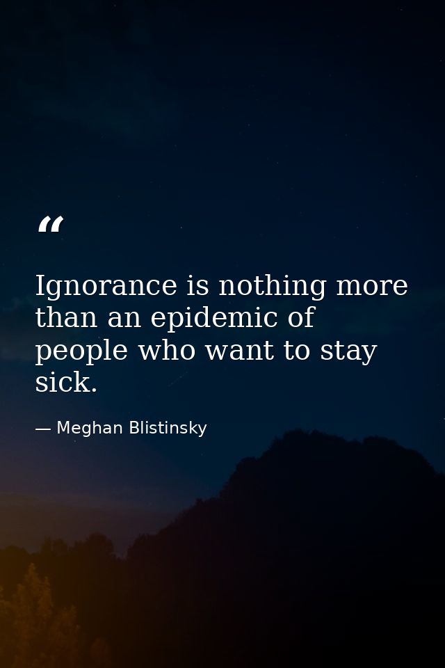 Ignorance is nothing more than an epidemic of people who want to stay sick. — Meghan Blistinsky