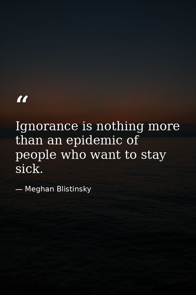 Ignorance is nothing more than an epidemic of people who want to stay sick. — Meghan Blistinsky